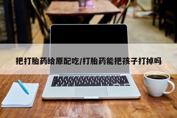 药流药在线付款把打胎药给原配吃/打胎药能把孩子打掉吗