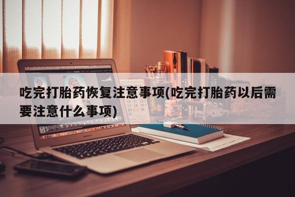 药流药在线付款吃完打胎药恢复注意事项(吃完打胎药以后需要注意什么事项)