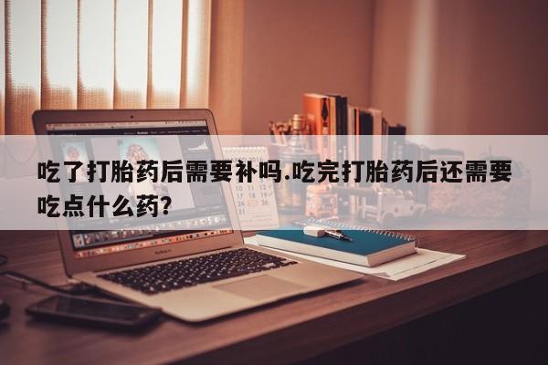 药流药在线付款吃了打胎药后需要补吗.吃完打胎药后还需要吃点什么药？