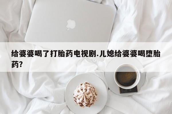 药流药在线付款给婆婆喝了打胎药电视剧.儿媳给婆婆喝堕胎药？
