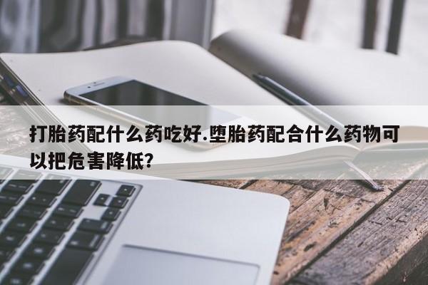 药流药在线付款打胎药配什么药吃好.堕胎药配合什么药物可以把危害降低？