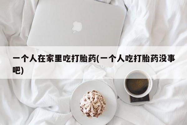 药流药在线付款一个人在家里吃打胎药(一个人吃打胎药没事吧)