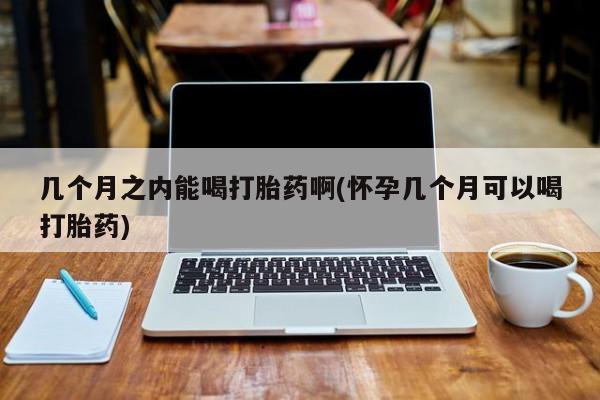 药流药在线付款几个月之内能喝打胎药啊(怀孕几个月可以喝打胎药)