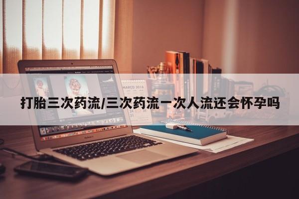 药流药在线付款打胎三次药流/三次药流一次人流还会怀孕吗