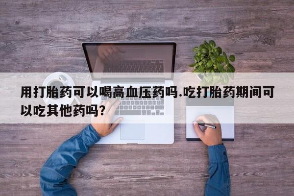 药流药在线付款用打胎药可以喝高血压药吗.吃打胎药期间可以吃其他药吗？