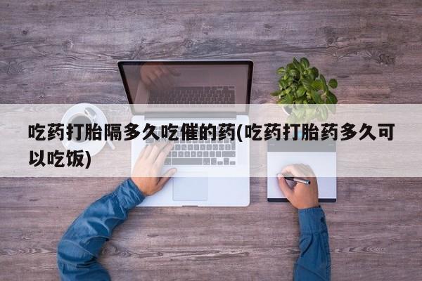 药流药在线付款吃药打胎隔多久吃催的药(吃药打胎药多久可以吃饭)