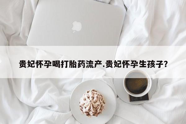 药流药在线付款贵妃怀孕喝打胎药流产.贵妃怀孕生孩子?