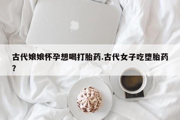 药流药在线付款古代娘娘怀孕想喝打胎药.古代女子吃堕胎药？