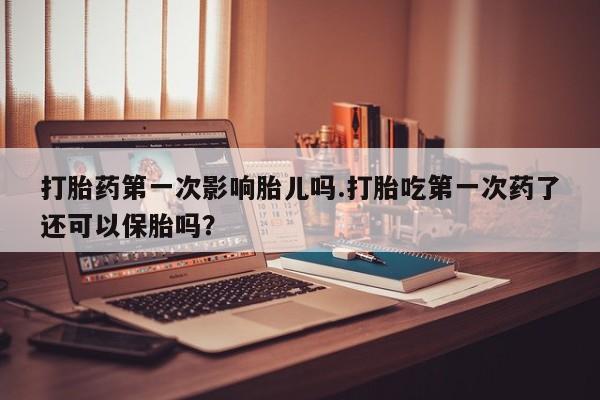 药流药在线付款打胎药第一次影响胎儿吗.打胎吃第一次药了还可以保胎吗？