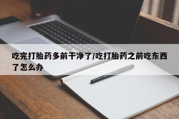 药流药在线付款吃完打胎药多前干净了/吃打胎药之前吃东西了怎么办