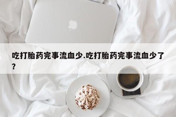 药流药在线付款吃打胎药完事流血少.吃打胎药完事流血少了？