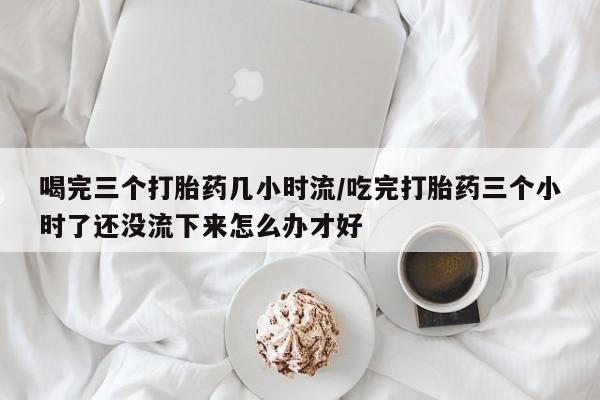 药流药在线付款喝完三个打胎药几小时流/吃完打胎药三个小时了还没流下来怎么办才好