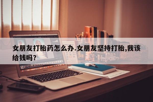 药流药在线付款女朋友打胎药怎么办.女朋友坚持打胎,我该给钱吗？