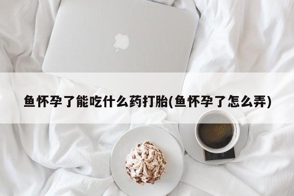药流药在线付款鱼怀孕了能吃什么药打胎(鱼怀孕了怎么弄)