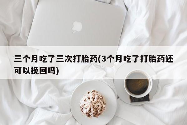 药流药在线付款三个月吃了三次打胎药(3个月吃了打胎药还可以挽回吗)