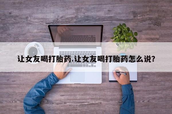 药流药在线付款让女友喝打胎药.让女友喝打胎药怎么说？