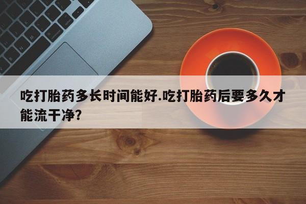 药流药在线付款吃打胎药多长时间能好.吃打胎药后要多久才能流干净？