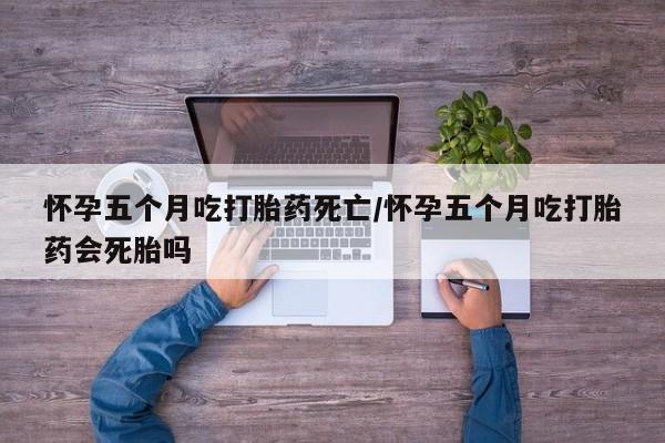 药流药在线付款怀孕五个月吃打胎药死亡/怀孕五个月吃打胎药会死胎吗