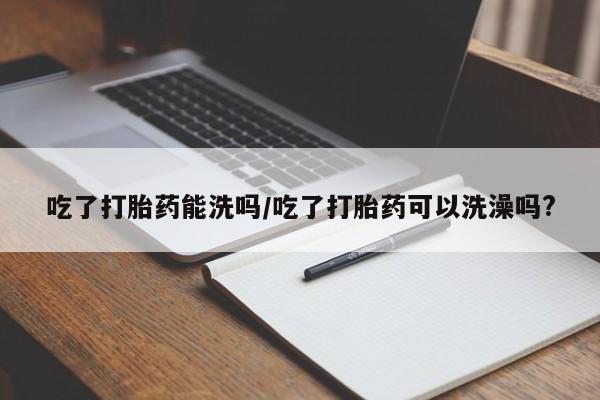 药流药在线付款吃了打胎药能洗吗/吃了打胎药可以洗澡吗?