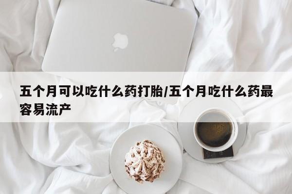 药流药在线付款五个月可以吃什么药打胎/五个月吃什么药最容易流产