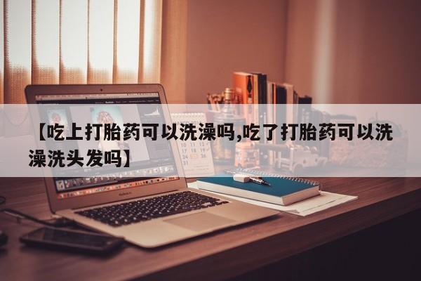 药流药在线付款【吃上打胎药可以洗澡吗,吃了打胎药可以洗澡洗头发吗】