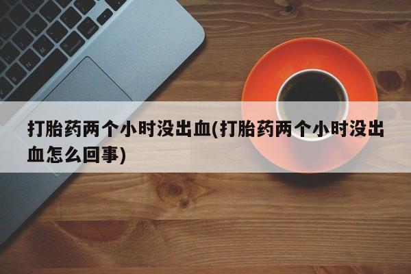 药流药在线付款打胎药两个小时没出血(打胎药两个小时没出血怎么回事)