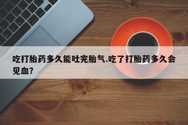 药流药在线付款吃打胎药多久能吐完胎气.吃了打胎药多久会见血？