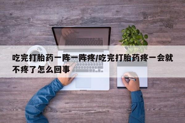 药流药在线付款吃完打胎药一阵一阵疼/吃完打胎药疼一会就不疼了怎么回事