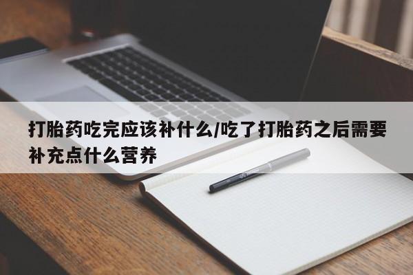 药流药在线付款打胎药吃完应该补什么/吃了打胎药之后需要补充点什么营养