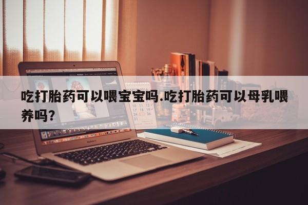 药流药在线付款吃打胎药可以喂宝宝吗.吃打胎药可以母乳喂养吗？