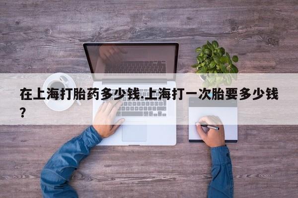 药流药在线付款在上海打胎药多少钱.上海打一次胎要多少钱？