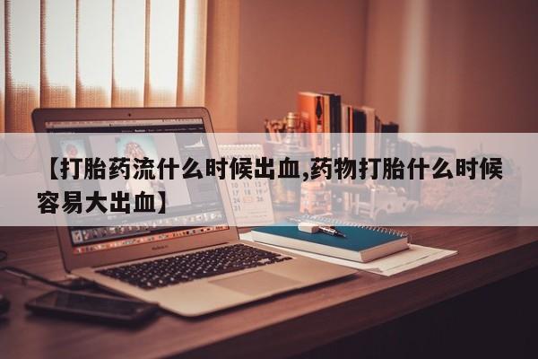 药流药在线付款【打胎药流什么时候出血,药物打胎什么时候容易大出血】