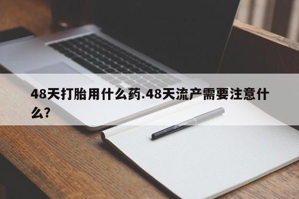 药流药在线付款48天打胎用什么药.48天流产需要注意什么?