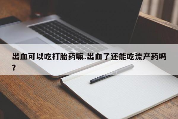 药流药在线付款出血可以吃打胎药嘛.出血了还能吃流产药吗？