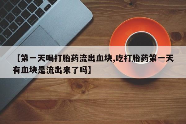药流药在线付款【第一天喝打胎药流出血块,吃打胎药第一天有血块是流出来了吗】