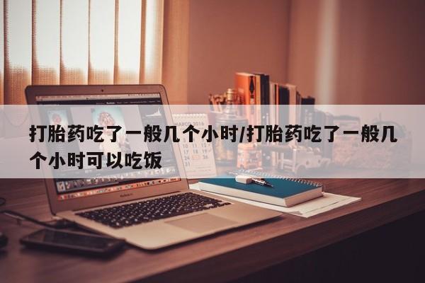 药流药在线付款打胎药吃了一般几个小时/打胎药吃了一般几个小时可以吃饭