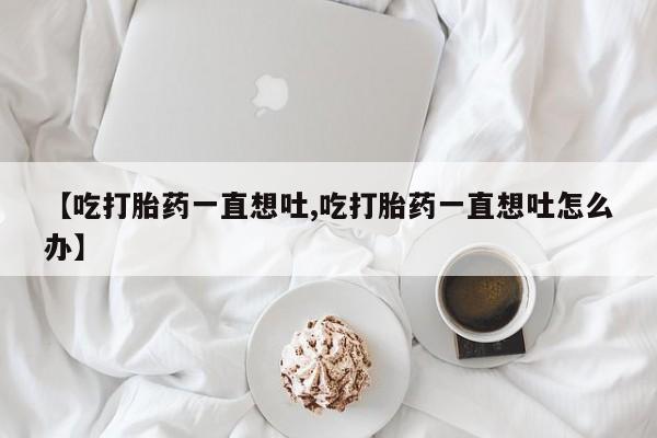 药流药在线付款【吃打胎药一直想吐,吃打胎药一直想吐怎么办】