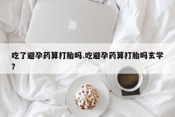 药流药在线付款吃了避孕药算打胎吗.吃避孕药算打胎吗玄学？