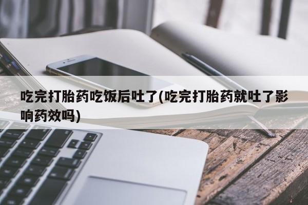 药流药在线付款吃完打胎药吃饭后吐了(吃完打胎药就吐了影响药效吗)