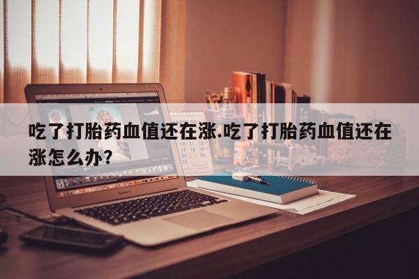 药流药在线付款吃了打胎药血值还在涨.吃了打胎药血值还在涨怎么办？