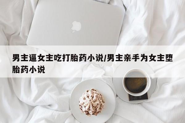 药流药在线付款男主逼女主吃打胎药小说/男主亲手为女主堕胎药小说