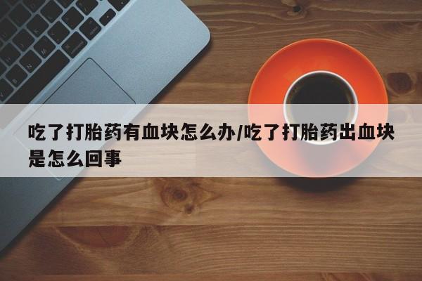 药流药在线付款吃了打胎药有血块怎么办/吃了打胎药出血块是怎么回事