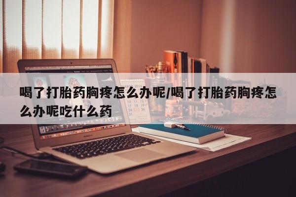 药流药在线付款喝了打胎药胸疼怎么办呢/喝了打胎药胸疼怎么办呢吃什么药