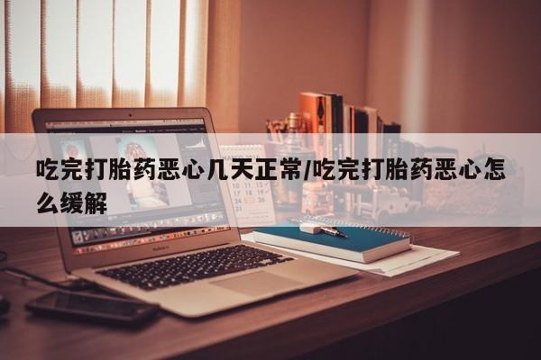药流药在线付款吃完打胎药恶心几天正常/吃完打胎药恶心怎么缓解