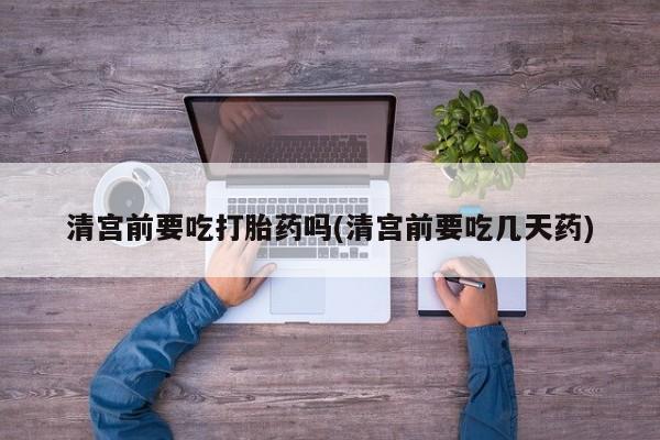 药流药在线付款清宫前要吃打胎药吗(清宫前要吃几天药)