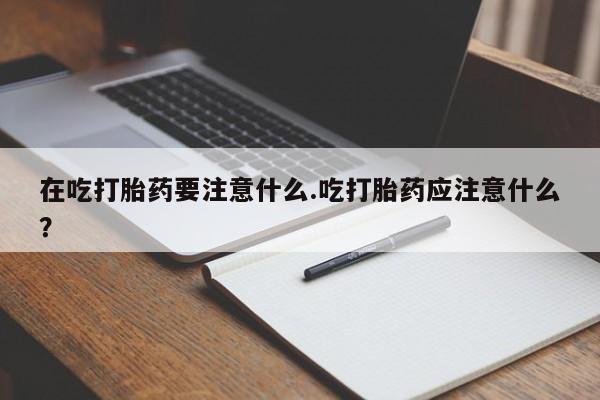 药流药在线付款在吃打胎药要注意什么.吃打胎药应注意什么？