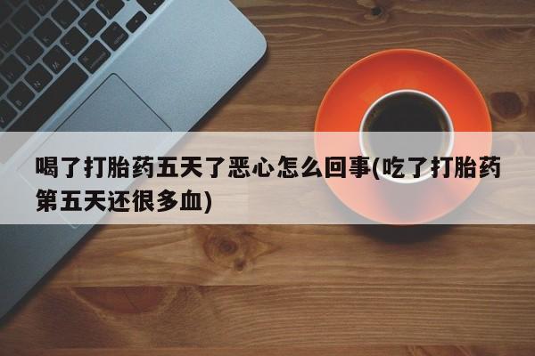 药流药在线付款喝了打胎药五天了恶心怎么回事(吃了打胎药第五天还很多血)