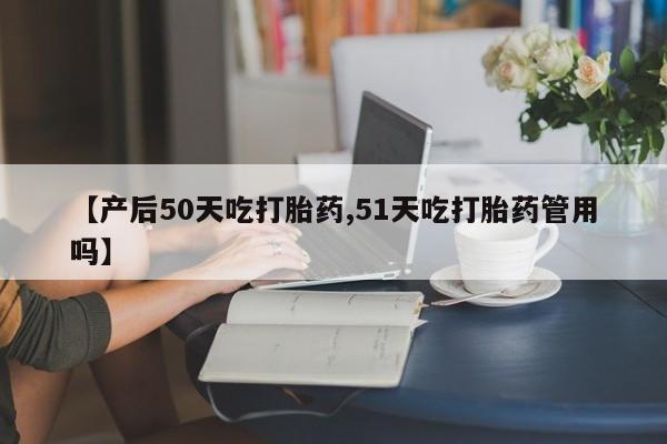 药流药在线付款【产后50天吃打胎药,51天吃打胎药管用吗】