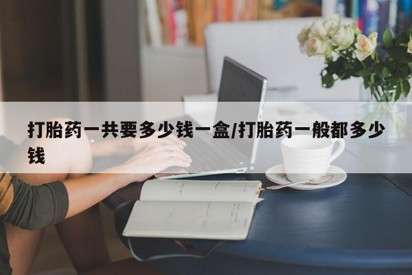药流药在线付款打胎药一共要多少钱一盒/打胎药一般都多少钱