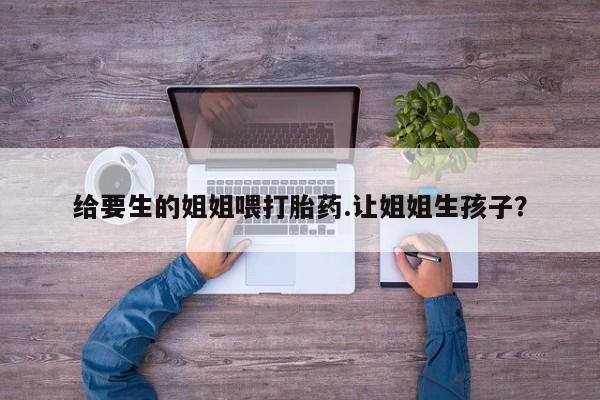 药流药在线付款给要生的姐姐喂打胎药.让姐姐生孩子？